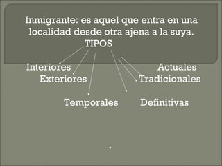 Inmigrante: es aquel que entra en una localidad desde otra ajena a la suya. TIPOS  Interiores  Actuales Exteriores  Tradicionales Temporales  Definitivas 