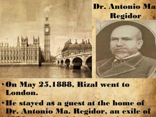 •On May 25,1888, Rizal went to
London.
•He stayed as a guest at the home of
Dr. Antonio Ma. Regidor, an exile of
Dr. Antonio Ma.
Regidor
 