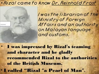 • I called “Rizal “a Pearl of Man”.
• I was impressed by Rizal’s teaming
and character and he gladly
recommended Rizal to the authorities
of the British Museum.
 