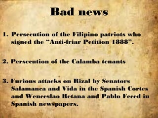 1. Persecution of the Filipino patriots who
signed the “Anti-friar Petition 1888”.
2. Persecution of the Calamba tenants
3. Furious attacks on Rizal by Senators
Salamanca and Vida in the Spanish Cortes
and Wenceslao Retana and Pablo Feced in
Spanish newspapers.
Bad news
 