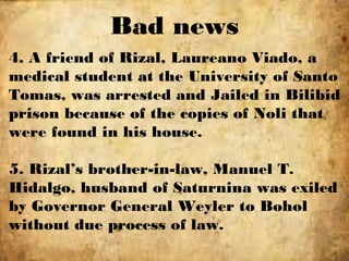 Bad news
4. A friend of Rizal, Laureano Viado, a
medical student at the University of Santo
Tomas, was arrested and Jailed in Bilibid
prison because of the copies of Noli that
were found in his house.
5. Rizal’s brother-in-law, Manuel T.
Hidalgo, husband of Saturnina was exiled
by Governor General Weyler to Bohol
without due process of law.
 