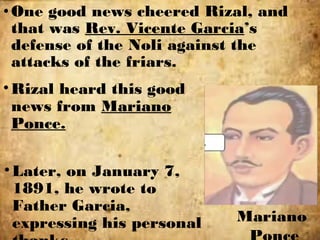 •One good news cheered Rizal, and
that was Rev. Vicente Garcia’s
defense of the Noli against the
attacks of the friars.
Mariano
•Rizal heard this good
news from Mariano
Ponce.
•Later, on January 7,
1891, he wrote to
Father Garcia,
expressing his personal
 