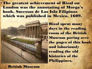 • The greatest achievement of Rizal on
London was the annotating of Morga’s
book, Sucessos de Las Isla Filipinas
which was published in Mexico, 1609.
British Museum
Rizal spent many
days in the reading
room of the British
Museum poring over
the pages of this book
and laboriously
reading the old
histories of the
Philippines.
 