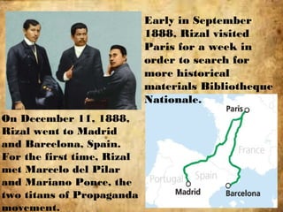 Early in September
1888, Rizal visited
Paris for a week in
order to search for
more historical
materials Bibliotheque
Nationale.
On December 11, 1888,
Rizal went to Madrid
and Barcelona, Spain.
For the first time, Rizal
met Marcelo del Pilar
and Mariano Ponce, the
two titans of Propaganda
movement.
 