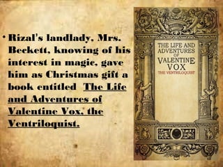 • Rizal’s landlady, Mrs.
Beckett, knowing of his
interest in magic, gave
him as Christmas gift a
book entitled The Life
and Adventures of
Valentine Vox, the
Ventriloquist.
 