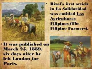 •It was published on
March 25, 1889,
six days after he
left London for
Paris.
• Rizal’s first article
in La Solidaridad
was entitled Los
Agricultores
Filipinos (The
Filipino Farmers).
 
