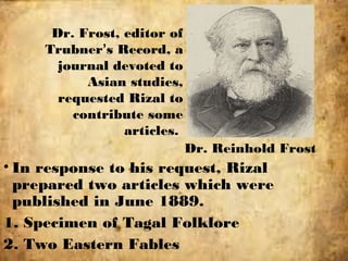 Dr. Frost, editor of
Trubner’s Record, a
journal devoted to
Asian studies,
requested Rizal to
contribute some
articles.
Dr. Reinhold Frost
• In response to his request, Rizal
prepared two articles which were
published in June 1889.
1. Specimen of Tagal Folklore
2. Two Eastern Fables
 