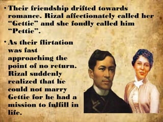 • Their friendship drifted towards
romance. Rizal affectionately called her
“Gettie” and she fondly called him
“Pettie”.
• As their flirtation
was fast
approaching the
point of no return.
Rizal suddenly
realized that he
could not marry
Gettie for he had a
mission to fulfill in
life.
 