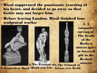 • Rizal suppressed the passionate yearning of
his heart, and decided to go away so that
Gettie may not forget him.
• Before leaving London, Rizal finished four
sculptural works:
1. Prometheus Bond
2. The Triumph of
Death over Life
4. A
composite
carving of
The heads
of the
Beckett
sisters (gave
as farewell
gift to the
Beckett
sisters)
3. The Triumph of
Science over Death
 