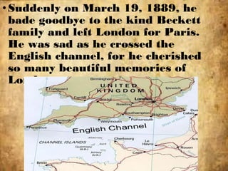 •Suddenly on March 19, 1889, he
bade goodbye to the kind Beckett
family and left London for Paris.
He was sad as he crossed the
English channel, for he cherished
so many beautiful memories of
London.
 
