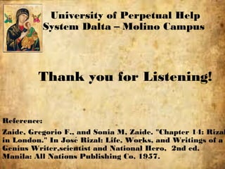 Thank you for Listening!
Reference:
Zaide, Gregorio F., and Sonia M, Zaide. "Chapter 14: Rizal
in London." In Jose Rizal: Life, Works, and Writings of á
Genius Writer,scientist and National Hero, 2nd ed.
Manila: All Nations Publishing Co, 1957.
University of Perpetual Help
System Dalta – Molino Campus
 