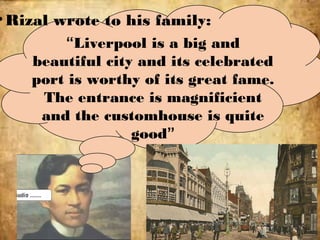 •Rizal wrote to his family:
“Liverpool is a big and
beautiful city and its celebrated
port is worthy of its great fame.
The entrance is magnificient
and the customhouse is quite
good”
 