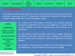 Rechercher
Copyright ©2014 . www.inseminationartificielle.com
LES CONDITIONS …
Accessible à tous les couples mariés ou vivant en couple depuis au moins deux ans et dont
la femme n’a pas passé son 43ème anniversaire, l’insémination artificielle fait l’objet d’une
procédure réglementée, dans l’intérêt de l’enfant à naître.
Les conjoints ont ainsi plusieurs entretiens avec l’équipe médicale,
ensemble et séparément. On leur remet également un dossier guide
où sont expliqués les aspects réglementaires et techniques de ce
traitement.
Un mois après le dernier entretien, par écrit, le couple confirme sa
demande et c’est alors seulement que le médecin, en concertation
avec son équipe, prend sa décision. Il peut aussi demander un délai de
réflexion.
Les conditions nécessaires pour accéder à une insémination artificielle
sont obligatoires. Le bilan infectieux ne doit pas être négligé.
ACCUEIL Plan du Site
QUI
SOMMES
NOUS?
QUIZ
Histoire
Introduction
L’enfant, un cadeau
de Dame Nature
Revenons à la
réalité
Conclusion
La cuisine du sperme
Vers l’usine des
bébés
PHOTOSVIDEOS INTERVIEWS
 