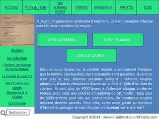 Rechercher
Copyright ©2014 . www.inseminationartificielle.com
CHEZ LE COUPLE :
 Avant l'insémination artificielle il faut faire un bilan préalable effectué
pour les deux membres du couple :
CHEZ L’HOMME :CHEZ LA FEMME :
Comme nous l’avons vu, la stérilité touche aussi souvent l’homme
que la femme. Quelquefois, des traitements sont possibles. Quand ce
n’est pas le cas, d’autres solutions existent : certains couples
adoptent, d’autres choisissent d’avoir un enfant à l’aide d’un don de
sperme. Ils sont plus de 4000 foyers à s’adresser chaque année en
France, pour cela, aux centres d’insémination artificielle . Déjà plus
de 3000 enfants sont nés par insémination. De nombreux couples
désirent devenir parents. Pour cela, après avoir goûté au bonheur
d’être père, partagez-le avec d’autres en donnant votre sperme !
ACCUEIL Plan du Site
QUI
SOMMES
NOUS?
QUIZ
Histoire
Introduction
L’enfant, un cadeau
de Dame Nature
Revenons à la
réalité
Conclusion
La cuisine du sperme
Vers l’usine des
bébés
PHOTOSVIDEOS INTERVIEWS
 
