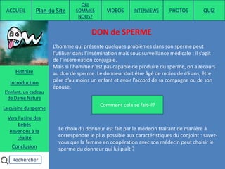 Rechercher
Copyright ©2014 . www.inseminationartificielle.com
DON de SPERME
Comment cela se fait-il?
Mais si l’homme n’est pas capable de produire du sperme, on a recours
au don de sperme. Le donneur doit être âgé de moins de 45 ans, être
père d’au moins un enfant et avoir l’accord de sa compagne ou de son
épouse.
ACCUEIL Plan du Site
QUI
SOMMES
NOUS?
QUIZ
Histoire
Introduction
L’enfant, un cadeau
de Dame Nature
Revenons à la
réalité
Conclusion
La cuisine du sperme
Vers l’usine des
bébés
L’homme qui présente quelques problèmes dans son sperme peut
l’utiliser dans l’insémination mais sous surveillance médicale : il s’agit
de l’insémination conjugale.
Le choix du donneur est fait par le médecin traitant de manière à
correspondre le plus possible aux caractéristiques du conjoint : savez-
vous que la femme en coopération avec son médecin peut choisir le
sperme du donneur qui lui plaît ?
PHOTOSVIDEOS INTERVIEWS
 