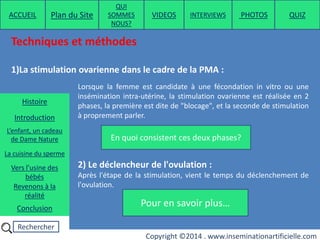 Rechercher
Copyright ©2014 . www.inseminationartificielle.com
Techniques et méthodes
1)La stimulation ovarienne dans le cadre de la PMA :
Lorsque la femme est candidate à une fécondation in vitro ou une
insémination intra-utérine, la stimulation ovarienne est réalisée en 2
phases, la première est dite de "blocage", et la seconde de stimulation
à proprement parler.
2) Le déclencheur de l'ovulation :
Après l'étape de la stimulation, vient le temps du déclenchement de
l'ovulation.
En quoi consistent ces deux phases?
Pour en savoir plus…
ACCUEIL Plan du Site
QUI
SOMMES
NOUS?
QUIZ
Histoire
Introduction
L’enfant, un cadeau
de Dame Nature
Revenons à la
réalité
Conclusion
La cuisine du sperme
Vers l’usine des
bébés
PHOTOSVIDEOS INTERVIEWS
 