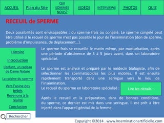 Rechercher
Copyright ©2014 . www.inseminationartificielle.com
RECEUIL de SPERME
Deux possibilités sont envisageables : du sperme frais ou congelé. Le sperme congelé peut
être utilisé si le recueil de sperme n’est pas possible le jour de l’insémination (don de sperme,
problème d’impuissance, de déplacement…).
Lire les détails :
Le sperme frais se recueille le matin même, par masturbation, après
une période d’abstinence de 3 à 5 jours avant, dans un laboratoire
spécialisé.
Le sperme est analysé et préparé par le médecin biologiste, afin de
sélectionner les spermatozoïdes les plus mobiles. Il est ensuite
rapidement transporté dans une seringue vers le lieu de
l’insémination.
Le recueil du sperme en laboratoire spécialisé :
Après le recueil et la préparation, dans de bonnes conditions,
du sperme, ce dernier est mis dans une seringue. Il est prêt à être
injecté dans l’appareil génital de la femme.
ACCUEIL Plan du Site
QUI
SOMMES
NOUS?
QUIZ
Histoire
Introduction
L’enfant, un cadeau
de Dame Nature
Revenons à la
réalité
Conclusion
La cuisine du sperme
Vers l’usine des
bébés
PHOTOSVIDEOS INTERVIEWS
 