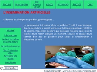 Rechercher
Copyright ©2014 . www.inseminationartificielle.com
L’INSEMINATION ARTIFICIELLE
La femme est allongée en position gynécologique…
Le gynécologue introduira alors un cathéter* relié à une seringue,
directement dans la cavité utérine où il déposera quelques millilitres
de sperme. L’opération ne dure que quelques minutes, après quoi la
femme devra rester allongée un moment. Ensuite, le couple devra
s’armer d’un peu de patience pour savoir si l’insémination a
fonctionné ou non.
ACCUEIL Plan du Site
QUI
SOMMES
NOUS?
QUIZ
Histoire
Introduction
L’enfant, un cadeau
de Dame Nature
Revenons à la
réalité
Conclusion
La cuisine du sperme
Vers l’usine des
bébés
PHOTOSVIDEOS INTERVIEWS
 