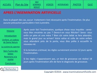 Rechercher
Copyright ©2014 . www.inseminationartificielle.com
APRES L’INSEMINATION ARTIFICIELLE
Dans la plupart des cas, aucun traitement n'est nécessaire après l'insémination. De plus
aucune précaution particulière n'est à prendre.
Après avoir fait l’insémination, quelque chose vous inquiète : serez-
vous êtes enceinte ou pas ? Devra-t-on vous féliciter? Serez- vous
enfin un père et une mère ? Bien sûr votre bébé se fera attendre,
mais le grand jour va arriver! Votre valise et celle de votre enfant
vous attendent près de la porte, vous êtes prête à accueillir le
nouveau-né.
Si la tentative a échoué, les règles surviennent environ 12 jours après
l'insémination.
Si les règles n'apparaissent pas, un test de grossesse est réalisé 18
jours après l'insémination afin de faire le diagnostic de grossesse.
ACCUEIL Plan du Site
QUI
SOMMES
NOUS?
QUIZ
Histoire
Introduction
L’enfant, un cadeau
de Dame Nature
Revenons à la
réalité
Conclusion
La cuisine du sperme
Vers l’usine des
bébés
PHOTOSVIDEOS INTERVIEWS
 