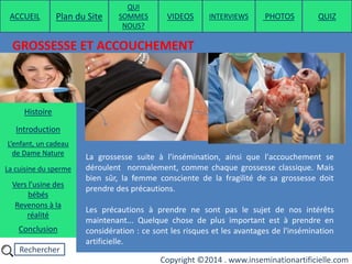 Rechercher
Copyright ©2014 . www.inseminationartificielle.com
GROSSESSE ET ACCOUCHEMENT
La grossesse suite à l'insémination, ainsi que l'accouchement se
déroulent normalement, comme chaque grossesse classique. Mais
bien sûr, la femme consciente de la fragilité de sa grossesse doit
prendre des précautions.
Les précautions à prendre ne sont pas le sujet de nos intérêts
maintenant... Quelque chose de plus important est à prendre en
considération : ce sont les risques et les avantages de l'insémination
artificielle.
ACCUEIL Plan du Site
QUI
SOMMES
NOUS?
QUIZ
Histoire
Introduction
L’enfant, un cadeau
de Dame Nature
Revenons à la
réalité
Conclusion
La cuisine du sperme
Vers l’usine des
bébés
PHOTOSVIDEOS INTERVIEWS
 