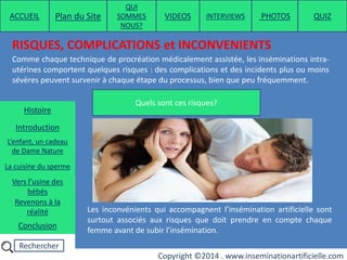 Rechercher
Copyright ©2014 . www.inseminationartificielle.com
RISQUES, COMPLICATIONS et INCONVENIENTS
Comme chaque technique de procréation médicalement assistée, les inséminations intra-
utérines comportent quelques risques : des complications et des incidents plus ou moins
sévères peuvent survenir à chaque étape du processus, bien que peu fréquemment.
Les inconvénients qui accompagnent l’insémination artificielle sont
surtout associés aux risques que doit prendre en compte chaque
femme avant de subir l’insémination.
Quels sont ces risques?
ACCUEIL Plan du Site
QUI
SOMMES
NOUS?
QUIZ
Histoire
Introduction
L’enfant, un cadeau
de Dame Nature
Revenons à la
réalité
Conclusion
La cuisine du sperme
Vers l’usine des
bébés
PHOTOSVIDEOS INTERVIEWS
 