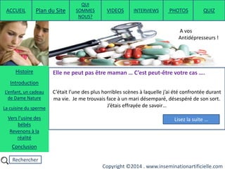 Rechercher
Copyright ©2014 . www.inseminationartificielle.com
C’était l’une des plus horribles scènes à laquelle j’ai été confrontée durant
ma vie. Je me trouvais face à un mari désemparé, désespéré de son sort.
J’étais effrayée de savoir…
Elle ne peut pas être maman … C’est peut-être votre cas ….
Lisez la suite …
A vos
Antidépresseurs !
ACCUEIL Plan du Site
QUI
SOMMES
NOUS?
QUIZ
Histoire
Introduction
L’enfant, un cadeau
de Dame Nature
Revenons à la
réalité
Conclusion
La cuisine du sperme
Vers l’usine des
bébés
PHOTOSVIDEOS INTERVIEWS
 