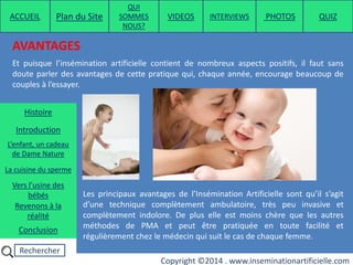 Rechercher
Copyright ©2014 . www.inseminationartificielle.com
AVANTAGES
Et puisque l’insémination artificielle contient de nombreux aspects positifs, il faut sans
doute parler des avantages de cette pratique qui, chaque année, encourage beaucoup de
couples à l’essayer.
Les principaux avantages de l’Insémination Artificielle sont qu’il s’agit
d’une technique complètement ambulatoire, très peu invasive et
complètement indolore. De plus elle est moins chère que les autres
méthodes de PMA et peut être pratiquée en toute facilité et
régulièrement chez le médecin qui suit le cas de chaque femme.
ACCUEIL Plan du Site
QUI
SOMMES
NOUS?
QUIZ
Histoire
Introduction
L’enfant, un cadeau
de Dame Nature
Revenons à la
réalité
Conclusion
La cuisine du sperme
Vers l’usine des
bébés
PHOTOSVIDEOS INTERVIEWS
 