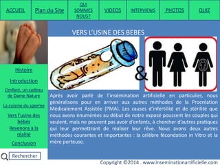 Rechercher
Copyright ©2014 . www.inseminationartificielle.com
VERS L’USINE DES BEBES :
Après avoir parlé de l’insémination artificielle en particulier, nous
généralisons pour en arriver aux autres méthodes de la Procréation
Médicalement Assistée (PMA). Les causes d’infertilité et de stérilité que
nous avons énumérées au début de notre exposé poussent les couples qui
veulent, mais ne peuvent pas avoir d’enfants, à chercher d’autres pratiques
qui leur permettront de réaliser leur rêve. Nous avons deux autres
méthodes courantes et importantes : la célèbre fécondation in Vitro et la
mère porteuse.
&
ACCUEIL Plan du Site
QUI
SOMMES
NOUS?
QUIZ
Histoire
Introduction
L’enfant, un cadeau
de Dame Nature
Revenons à la
réalité
Conclusion
La cuisine du sperme
Vers l’usine des
bébés
PHOTOSVIDEOS INTERVIEWS
 