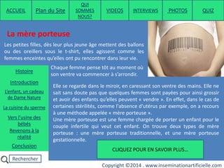 Rechercher
Copyright ©2014 . www.inseminationartificielle.com
La mère porteuse
Les petites filles, dès leur plus jeune âge mettent des ballons
ou des oreillers sous le t-shirt, elles agissent comme les
femmes enceintes qu’elles ont pu rencontrer dans leur vie.
Chaque femme pense tôt au moment où
son ventre va commencer à s’arrondir.
Elle se regarde dans le miroir, en caressant son ventre des mains. Elle ne
sait sans doute pas que quelques femmes sont payées pour ainsi grossir
et avoir des enfants qu’elles peuvent « vendre ». En effet, dans le cas de
certaines stérilités, comme l'absence d'utérus par exemple, on a recours
à une méthode appelée « mère porteuse ».
Une mère porteuse est une femme chargée de porter un enfant pour le
couple infertile qui veut cet enfant. On trouve deux types de mère
porteuse : une mère porteuse traditionnelle, et une mère porteuse
gestationnelle.
CLIQUEZ POUR EN SAVOIR PLUS…
ACCUEIL Plan du Site
QUI
SOMMES
NOUS?
QUIZ
Histoire
Introduction
L’enfant, un cadeau
de Dame Nature
Revenons à la
réalité
Conclusion
La cuisine du sperme
Vers l’usine des
bébés
PHOTOSVIDEOS INTERVIEWS
 