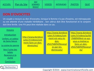 Rechercher
Copyright ©2014 . www.inseminationartificielle.com
DON D’OVOCYTES
http://www.dondovo
cytes.fr/videos/com
ment-faire-un-don-
dovocytes/
Un couple a recours au don d’ovocytes, lorsque la femme n’a pas d’ovaires, est ménopausée
ou est atteinte d’une maladie héréditaire . Son utérus doit être fonctionnel et le conjoint
doit être fertile. Une FIV peut être réalisée dans ce cas.
http://www.dondovo
cytes.fr/videos/com
ment-est-vecu-le-
don-
d%E2%80%99ovocyt
es-par-les-
donneuses/
http://www.dondovo
cytes.fr/videos/qu%E
2%80%99est-ce-qui-
vous-a-motive-a-
faire-un-don-
d%E2%80%99ovocyt
es/
ACCUEIL Plan du Site
QUI
SOMMES
NOUS?
QUIZ
Histoire
Introduction
L’enfant, un cadeau
de Dame Nature
Revenons à la
réalité
Conclusion
La cuisine du sperme
Vers l’usine des
bébés
PHOTOSVIDEOS INTERVIEWS
 