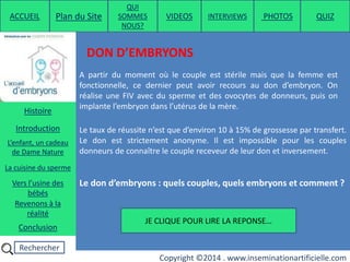 Rechercher
Copyright ©2014 . www.inseminationartificielle.com
DON D’EMBRYONS
A partir du moment où le couple est stérile mais que la femme est
fonctionnelle, ce dernier peut avoir recours au don d’embryon. On
réalise une FIV avec du sperme et des ovocytes de donneurs, puis on
implante l’embryon dans l’utérus de la mère.
Le taux de réussite n’est que d’environ 10 à 15% de grossesse par transfert.
Le don est strictement anonyme. Il est impossible pour les couples
donneurs de connaître le couple receveur de leur don et inversement.
Le don d’embryons : quels couples, quels embryons et comment ?
JE CLIQUE POUR LIRE LA REPONSE…
ACCUEIL Plan du Site
QUI
SOMMES
NOUS?
QUIZ
Histoire
Introduction
L’enfant, un cadeau
de Dame Nature
Revenons à la
réalité
Conclusion
La cuisine du sperme
Vers l’usine des
bébés
PHOTOSVIDEOS INTERVIEWS
 