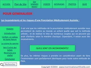 Rechercher
Copyright ©2014 . www.inseminationartificielle.com
POUR GENERALISER
Les inconvénients et les risques d'une Procréation Médicalement Assistée :
Il est vrai que les méthodes de la procréation médicalement assistée nous
permettent de mettre au monde un enfant quelle que soit la méthode
utilisée… et de réaliser le rêve de nombreux couples qui ne peuvent pas
avoir d’enfants selon la manière classique. Cependant, il existe aussi des
inconvénients.
QUELS SONT CES INCONVENIENTS?
De plus, les mêmes risques à prendre en considération avant de faire
l’insémination sont parfaitement identiques pour toute autre méthode de
PMA.
ACCUEIL Plan du Site
QUI
SOMMES
NOUS?
QUIZ
Histoire
Introduction
L’enfant, un cadeau
de Dame Nature
Revenons à la
réalité
Conclusion
La cuisine du sperme
Vers l’usine des
bébés
PHOTOSVIDEOS INTERVIEWS
 