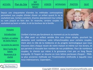 Rechercher
Copyright ©2014 . www.inseminationartificielle.com
Depuis une cinquantaine d’années les méthodes contraceptives
permettent aux couples d’éviter d’avoir un enfant quand ils ne le
souhaitent pas. Certains avortent, d’autres abandonnent leur enfant,
ou vont jusqu’à en faire don. En revanche, certains couples ne
souhaitent qu’avoir un bébé, la clé du bonheur de la famille.
L’enfant n’arrive pas forcément au moment où on le souhaite.
En effet avoir un enfant semble être une chose simple, pourtant les
obstacles sont nombreux, voire infranchissables pour certains couples.
Vient alors le rôle de la médecine et du progrès technologique que nous
trouvons dans chaque recoin de notre maison et même sur nos écrans, et
qui parvient à résoudre bon nombre de nos problèmes. Pour de nombreux
couples, le chemin qui mène à la grossesse n’est pas un long fleuve
tranquille. Et l’espoir se résume en trois lettres porteuses d’espoir : PMA.
La plus ancienne méthode est l’Insémination Artificielle à laquelle nous
nous intéresserons. Cependant…
ACCUEIL Plan du Site
QUI
SOMMES
NOUS?
QUIZ
Histoire
Introduction
L’enfant, un cadeau
de Dame Nature
Revenons à la
réalité
Conclusion
La cuisine du sperme
Vers l’usine des
bébés
PHOTOSVIDEOS INTERVIEWS
 
