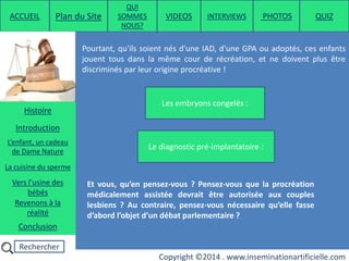 Rechercher
Copyright ©2014 . www.inseminationartificielle.com
Pourtant, qu'ils soient nés d'une IAD, d'une GPA ou adoptés, ces enfants
jouent tous dans la même cour de récréation, et ne doivent plus être
discriminés par leur origine procréative !
Les embryons congelés :
Le diagnostic pré-implantatoire :
Et vous, qu’en pensez-vous ? Pensez-vous que la procréation
médicalement assistée devrait être autorisée aux couples
lesbiens ? Au contraire, pensez-vous nécessaire qu’elle fasse
d’abord l’objet d’un débat parlementaire ?
ACCUEIL Plan du Site
QUI
SOMMES
NOUS?
QUIZ
Histoire
Introduction
L’enfant, un cadeau
de Dame Nature
Revenons à la
réalité
Conclusion
La cuisine du sperme
Vers l’usine des
bébés
PHOTOSVIDEOS INTERVIEWS
 