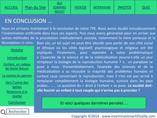 Rechercher
Copyright ©2014 . www.inseminationartificielle.com
EN CONCLUSION …
Nous en arrivons maintenant à la conclusion de notre TPE. Nous avons étudié minutieusement
l’insémination artificielle dans tous ses aspects. Puis nous avons généralisé pour en arriver aux
autres méthodes de la procréation médicalement assistée, notamment la mère porteuse et la
fécondation in vitro. Bien sûr, un tel sujet ne peut être abordé sans parler de son côté social
et éthique où les côtés législatif, psychologique et religieux ont été
expliqués. Finalement, pour répondre à notre problématique
« L’avancée de la science et de la médicalisation pourra-t-elle un jour
remplacer la biologie de la reproduction humaine ? », un paradoxe se
pose à nous. Vraisemblablement, l’avancée des sciences et de la
médicalisation a su résoudre la majorité des problèmes humains et
surtout ceux concernant la reproduction, mais il n’en est pas arrivé à
remplacer complètement la biologie humaine, surtout dans les pays
arabes… …. La question du « droit à l'enfant » se pose. La société doit-
elle fournir un enfant à tout couple qui n'arrive pas à procréer ?
Et voici quelques dernières pensées …
ACCUEIL Plan du Site
QUI
SOMMES
NOUS?
QUIZ
Histoire
Introduction
L’enfant, un cadeau
de Dame Nature
Revenons à la
réalité
Conclusion
La cuisine du sperme
Vers l’usine des
bébés
PHOTOSVIDEOS INTERVIEWS
 