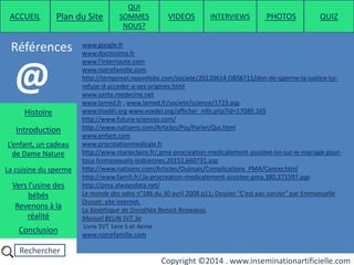 Rechercher
Copyright ©2014 . www.inseminationartificielle.com
Références
ACCUEIL Plan du Site
QUI
SOMMES
NOUS?
QUIZ
Histoire
Introduction
L’enfant, un cadeau
de Dame Nature
Revenons à la
réalité
Conclusion
La cuisine du sperme
Vers l’usine des
bébés
www.google.fr
www.doctissimo.fr
www.l'internaute.com
www.notrefamille.com
http://tempsreel.nouvelobs.com/societe/20120614.OBS8711/don-de-sperme-la-justice-lui-
refuse-d-acceder-a-ses-origines.html
www.sante.medecine.net
www.lamed.fr , www.lamed.fr/societe/science/1723.asp
www.Voxdéi.org www.voxdei.org/afficher_info.php?id=17089.165
http://www.futura-sciences.com/
http://www.natisens.com/Articles/Psy/Parler/Qui.html
www.enfant.com
www.procreationmedicale.fr
http://www.marieclaire.fr/,pma-procreation-medicalement-assistee-loi-sur-le-mariage-pour-
tous-homosexuels-lesbiennes,20152,660731.asp
http://www.natisens.com/Articles/Ouimais/Complications_PMA/Cancer.html
http://www.famili.fr/,la-procreation-medicalement-assistee-pma,380,371597.asp
http://pma.alwaysdata.net/
Le monde des ados n°186 du 30 avril 2008 p11; Dossier "C'est pas sorcier" par Emmanuelle
Ousset; site internet.
La bioèthique de Dorothée Benoit-Browaeys
Manuel BELIN SVT 3e
Livre SVT 1ere S et 4eme
www.notrefamille.com
@
PHOTOSVIDEOS INTERVIEWS
 