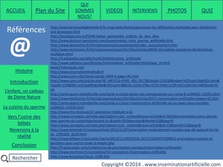 Rechercher
Copyright ©2014 . www.inseminationartificielle.com
Références
ACCUEIL Plan du Site
QUI
SOMMES
NOUS?
QUIZ
Histoire
Introduction
L’enfant, un cadeau
de Dame Nature
Revenons à la
réalité
Conclusion
La cuisine du sperme
Vers l’usine des
bébés
http://www.lamutuellegenerale.fr/le-mag-sante/femme/grossesse-les-differentes-methodes-pour-declencher-
une-grossesse.html
http://boutique.arte.tv/f5346-bebes_eprouvette_enfants_du_bon_dieu
http://www.docteur-benchimol.com/insemination_intra_uterine_artificielle.html
http://www.doctissimo.fr/html/grossesse/accouchement/index_accouchement.htm
http://www.doctissimo.fr/html/grossesse/avant/fertilite/articles/8438-stimulation-ovarienne-declencheurs-
ovulation.htm)
http://fr.wikipedia.org/wiki/Ins%C3%A9mination_artificielle
http://www.natisens.com/Articles/Insemination_artificielle/Historique_IA.html
www.l'internaute.com
http://www.procreationmedicale.fr
http://www.cairn.info/revue-spirale-2004-4-page-141.htm
http://www.cairn.info/article.php?ID_ARTICLE=PSYE_492_0573&DocId=110330&Index=%2Fcairn2Idx%2Fcairn&
TypeID=226&BAL=anC5pb9tVg1Bw&HitCount=8&hits=223d+1f9a+1f72+1f4d+1e29+cb2+c03+5cc+0&fileext=ht
ml
http://sante-guerir.notrefamille.com/sante-a-z/quiz-testez-vos-connaissances-sur-l-amp-6-o104401-r12391.html
http://www.doctissimo.fr/html/grossesse/avant/fertilite/articles/8371-insemination-artificielles-etapes-02.htm
http://sante-guerir.notrefamille.com/sante-a-z/quiz-l-insemination-artificielle-qu-en-savez-vous-resultats-
o104433-r12432.html
http://www.chu-toulouse.fr/-assistance-medicale-a-la-
http://www.conceptia.ca/index.php?option=com_content&view=article&id=58%3Ainsemination-intra-uterine-
avec-sperme-du-conjointpartenaire-iiu-&catid=5%3Aservices&Itemid=53&lang=fr
http://www.conceptia.ca/index.php?option=com_content&view=article&id=15&Itemid=51&lang=fr
http://www.lemonde.fr/societe/article/2012/11/07/procreation-medicalement-assistee-que-dit-aujourd-hui-la-
loi_1783359_3224.html
http://www.lefigaro.fr/actualite-france/2012/11/30/01016-20121130ARTFIG00652-procreation-assistee-et-
gestation-pour-autrui-mode-d-emploi.php
http://fr.procreatec.com/traitements-de-procreation-assistee/insemination-artificielle/
http://www.neufmois.fr/conception/54-conception-linsemination-artificielle
http://www.brusselsivf.be/p_6788.htm
@
PHOTOSVIDEOS INTERVIEWS
 