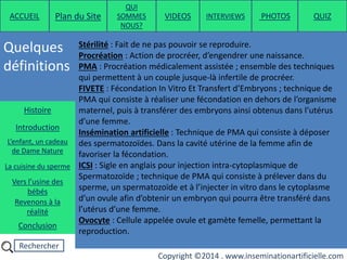 Rechercher
Copyright ©2014 . www.inseminationartificielle.com
Quelques
définitions
ACCUEIL Plan du Site
QUI
SOMMES
NOUS?
QUIZ
Histoire
Introduction
L’enfant, un cadeau
de Dame Nature
Revenons à la
réalité
Conclusion
La cuisine du sperme
Vers l’usine des
bébés
Stérilité : Fait de ne pas pouvoir se reproduire.
Procréation : Action de procréer, d’engendrer une naissance.
PMA : Procréation médicalement assistée ; ensemble des techniques
qui permettent à un couple jusque-là infertile de procréer.
FIVETE : Fécondation In Vitro Et Transfert d’Embryons ; technique de
PMA qui consiste à réaliser une fécondation en dehors de l’organisme
maternel, puis à transférer des embryons ainsi obtenus dans l’utérus
d’une femme.
Insémination artificielle : Technique de PMA qui consiste à déposer
des spermatozoïdes. Dans la cavité utérine de la femme afin de
favoriser la fécondation.
ICSI : Sigle en anglais pour injection intra-cytoplasmique de
Spermatozoïde ; technique de PMA qui consiste à prélever dans du
sperme, un spermatozoïde et à l’injecter in vitro dans le cytoplasme
d’un ovule afin d’obtenir un embryon qui pourra être transféré dans
l’utérus d’une femme.
Ovocyte : Cellule appelée ovule et gamète femelle, permettant la
reproduction.
PHOTOSVIDEOS INTERVIEWS
 