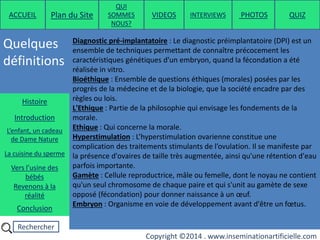 Rechercher
Copyright ©2014 . www.inseminationartificielle.com
Quelques
définitions
ACCUEIL Plan du Site
QUI
SOMMES
NOUS?
QUIZ
Histoire
Introduction
L’enfant, un cadeau
de Dame Nature
Revenons à la
réalité
Conclusion
La cuisine du sperme
Vers l’usine des
bébés
Diagnostic pré-implantatoire : Le diagnostic préimplantatoire (DPI) est un
ensemble de techniques permettant de connaître précocement les
caractéristiques génétiques d'un embryon, quand la fécondation a été
réalisée in vitro.
Bioéthique : Ensemble de questions éthiques (morales) posées par les
progrès de la médecine et de la biologie, que la société encadre par des
règles ou lois.
L'Ethique : Partie de la philosophie qui envisage les fondements de la
morale.
Ethique : Qui concerne la morale.
Hyperstimulation : L’hyperstimulation ovarienne constitue une
complication des traitements stimulants de l’ovulation. Il se manifeste par
la présence d'ovaires de taille très augmentée, ainsi qu'une rétention d'eau
parfois importante.
Gamète : Cellule reproductrice, mâle ou femelle, dont le noyau ne contient
qu'un seul chromosome de chaque paire et qui s'unit au gamète de sexe
opposé (fécondation) pour donner naissance à un œuf.
Embryon : Organisme en voie de développement avant d'être un fœtus.
PHOTOSVIDEOS INTERVIEWS
 
