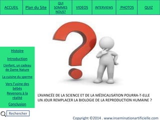 Rechercher
Copyright ©2014 . www.inseminationartificielle.com
L’AVANCÉE DE LA SCIENCE ET DE LA MÉDICALISATION POURRA-T-ELLE
UN JOUR REMPLACER LA BIOLOGIE DE LA REPRODUCTION HUMAINE ?
ACCUEIL Plan du Site
QUI
SOMMES
NOUS?
QUIZ
Histoire
Introduction
L’enfant, un cadeau
de Dame Nature
Revenons à la
réalité
Conclusion
La cuisine du sperme
Vers l’usine des
bébés
PHOTOSVIDEOS INTERVIEWS
 