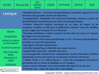 Rechercher
Copyright ©2014 . www.inseminationartificielle.com
Lexique
ACCUEIL Plan du Site
QUI
SOMMES
NOUS?
QUIZ
Histoire
Introduction
L’enfant, un cadeau
de Dame Nature
Revenons à la
réalité
Conclusion
La cuisine du sperme
Vers l’usine des
bébés
-Gonadotrophines : hormones glycoprotéiques complexes agissant sur les
fonctions des gonades (ovaires et testicules).
-Prostaglandine: métabolites de l'acide arachidonique, obtenue à partir de
phospholipides membranaires par action de phospholipases.
-Cathéter: dispositif médical consistant en un tube, de largeur et de
souplesse variables, et fabriqué en différentes matières selon les modèles
ou les usages pour lesquels ils sont destinés.
-Thrombo-emboliques: caillots sanguins formés dans les veines et risquant
de migrer vers les poumons.
-HCG: hormone chorionique gonadotrope ou CG : hormone glycoprotéique
sécrétée au cours de la grossesse.
-Salpingites: infection bactérienne.
-Infertilité idiopathique: infertilité sans cause connue.
-Hypofertilité masculine : stérilité masculine.
-La consanguinité: résultat d’une reproduction sexuée entre deux individus
apparentés (c'est-à-dire ayant un ou plusieurs ancêtres communs).
« bébés Thalys » et « bébés Elipsos » : noms des compagnies ferroviaires
permettant de se rendre en Belgique ou en Espagne.
-Cecos: centres d'études et de conservation des œufs et du sperme.
-Pronostic vital : risque de décès dû à une maladie.
PHOTOSVIDEOS INTERVIEWS
 