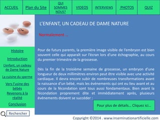 Rechercher
Copyright ©2014 . www.inseminationartificielle.com
L’ENFANT, UN CADEAU DE DAME NATURE
Normalement …
Pour de futurs parents, la première image visible de l’embryon est bien
souvent celle qui apparaît sur l’écran lors d’une échographie, au cours
du premier trimestre de la grossesse.
Dès la fin de la troisième semaine de grossesse, un embryon d’une
longueur de deux millimètres environ peut être visible avec une activité
cardiaque. Il devra encore subir de nombreuses transformations avant
la naissance d’un bébé, mais les événements qui ont eu lieu avant et au
cours de la fécondation sont tous aussi fondamentaux. Bien avant la
fécondation proprement dite et immédiatement après, plusieurs
événements doivent se succéder :
Pour plus de détails… Cliquez ici…
ACCUEIL Plan du Site
QUI
SOMMES
NOUS?
QUIZ
Histoire
Introduction
L’enfant, un cadeau
de Dame Nature
Revenons à la
réalité
Conclusion
La cuisine du sperme
Vers l’usine des
bébés
PHOTOSVIDEOS INTERVIEWS
 