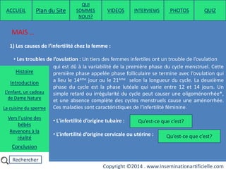 Rechercher
Copyright ©2014 . www.inseminationartificielle.com
MAIS …
1) Les causes de l’infertilité chez la femme :
• Les troubles de l’ovulation : Un tiers des femmes infertiles ont un trouble de l’ovulation
qui est dû à la variabilité de la première phase du cycle menstruel. Cette
première phase appelée phase folliculaire se termine avec l’ovulation qui
a lieu le 14ème jour ou le 21ème selon la longueur du cycle. La deuxième
phase du cycle est la phase lutéale qui varie entre 12 et 14 jours. Un
simple retard ou irrégularité du cycle peut causer une oligoménorrhée*,
et une absence complète des cycles menstruels cause une aménorrhée.
Ces maladies sont caractéristiques de l’infertilité féminine.
• L'infertilité d’origine tubaire :
• L’infertilité d’origine cervicale ou utérine : Qu’est-ce que c’est?
Qu’est-ce que c’est?
ACCUEIL Plan du Site
QUI
SOMMES
NOUS?
QUIZ
Histoire
Introduction
L’enfant, un cadeau
de Dame Nature
Revenons à la
réalité
Conclusion
La cuisine du sperme
Vers l’usine des
bébés
PHOTOSVIDEOS INTERVIEWS
 