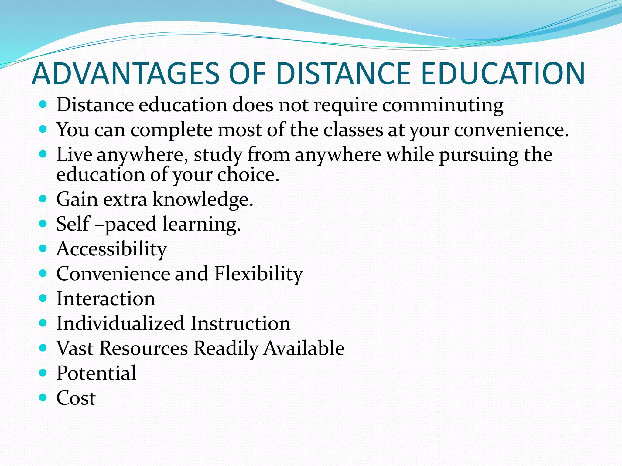 ADVANTAGES OF DISTANCE EDUCATION 
 Distance education does not require comminuting 
 You can complete most of the classes at your convenience. 
 Live anywhere, study from anywhere while pursuing the 
education of your choice. 
 Gain extra knowledge. 
 Self –paced learning. 
 Accessibility 
 Convenience and Flexibility 
 Interaction 
 Individualized Instruction 
 Vast Resources Readily Available 
 Potential 
 Cost 
 