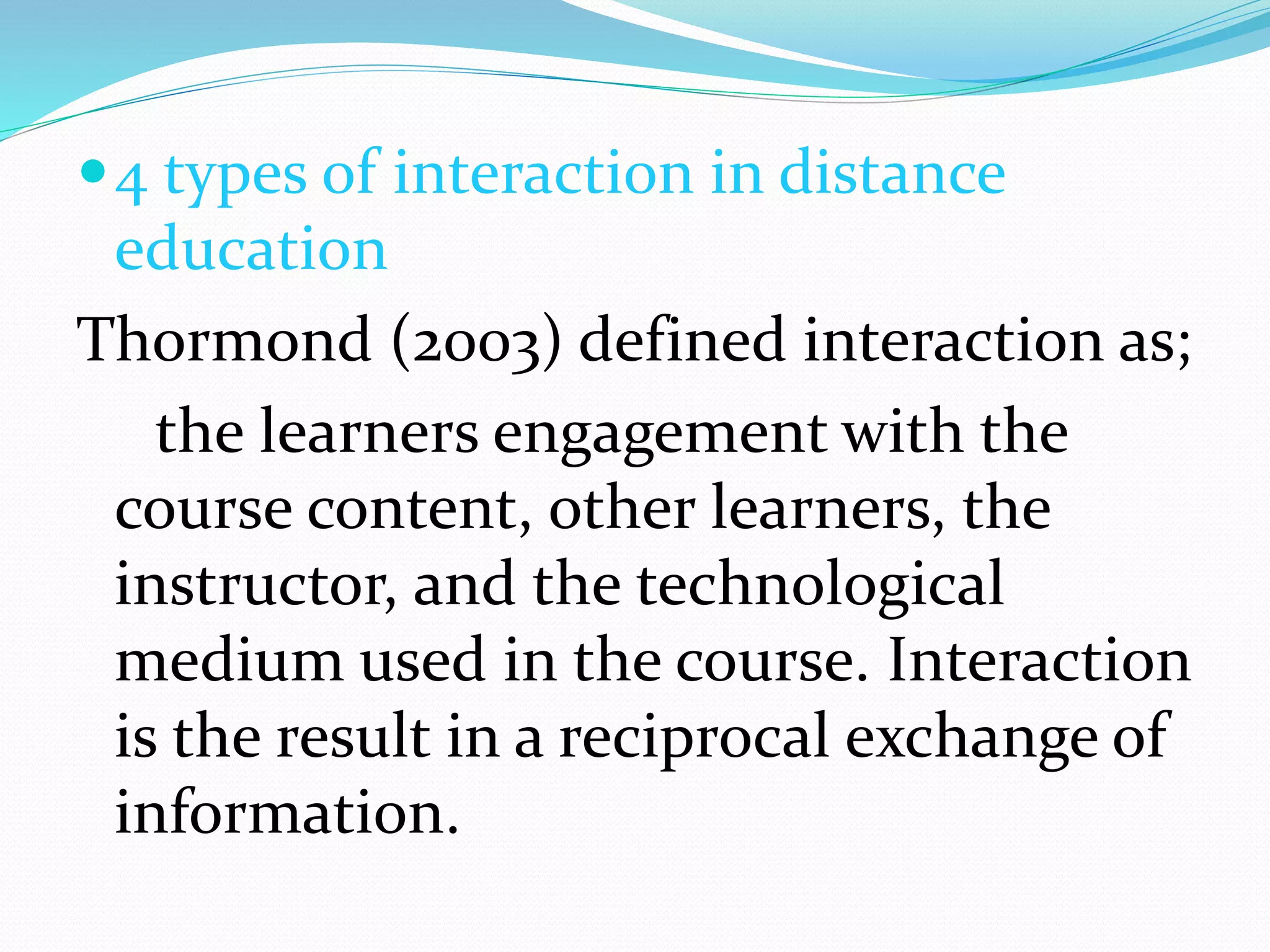 4 types of interaction in distance 
education 
Thormond (2003) defined interaction as; 
the learners engagement with the 
course content, other learners, the 
instructor, and the technological 
medium used in the course. Interaction 
is the result in a reciprocal exchange of 
information. 
 
