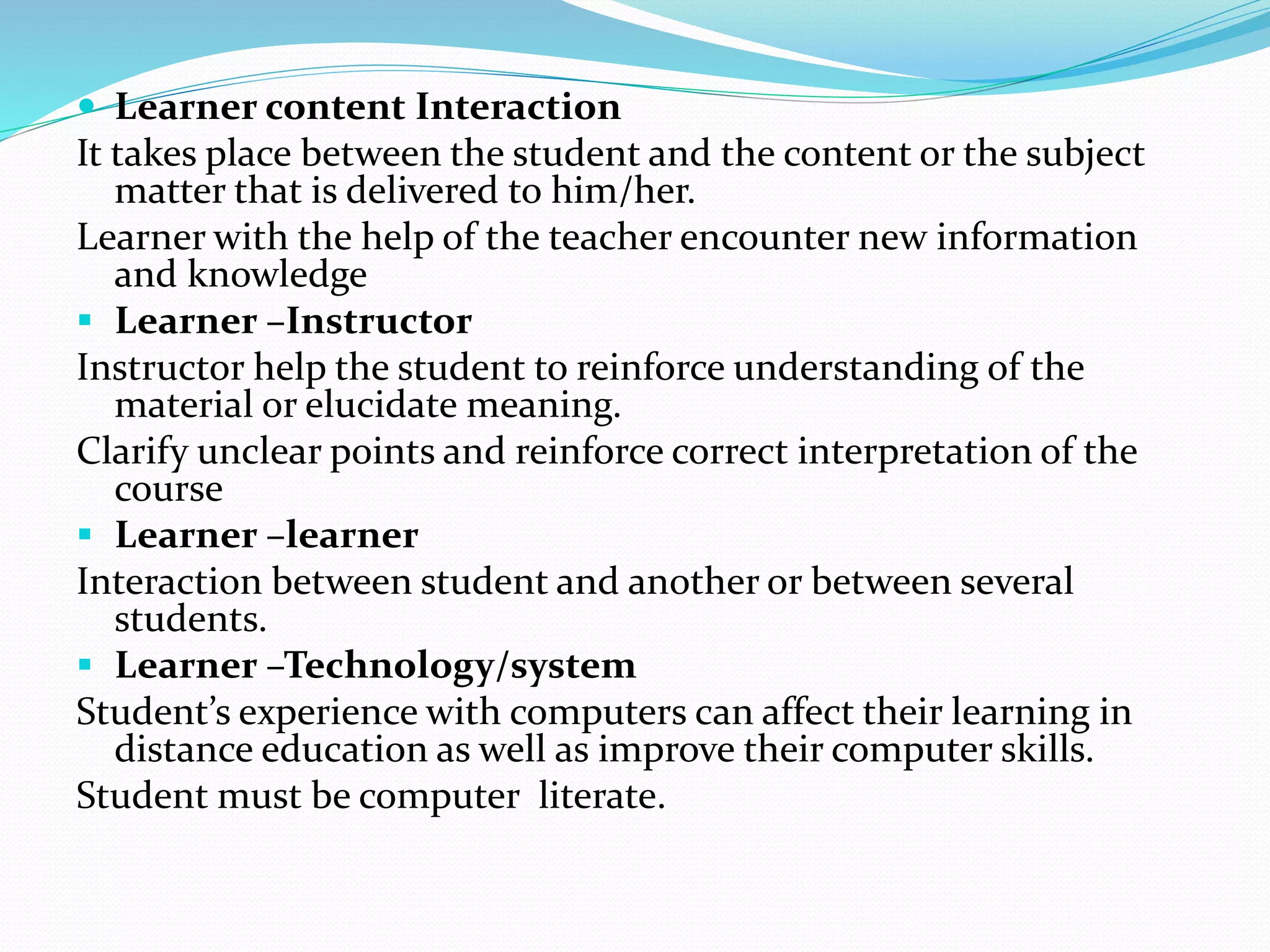  Learner content Interaction 
It takes place between the student and the content or the subject 
matter that is delivered to him/her. 
Learner with the help of the teacher encounter new information 
and knowledge 
 Learner –Instructor 
Instructor help the student to reinforce understanding of the 
material or elucidate meaning. 
Clarify unclear points and reinforce correct interpretation of the 
course 
 Learner –learner 
Interaction between student and another or between several 
students. 
 Learner –Technology/system 
Student’s experience with computers can affect their learning in 
distance education as well as improve their computer skills. 
Student must be computer literate. 
 