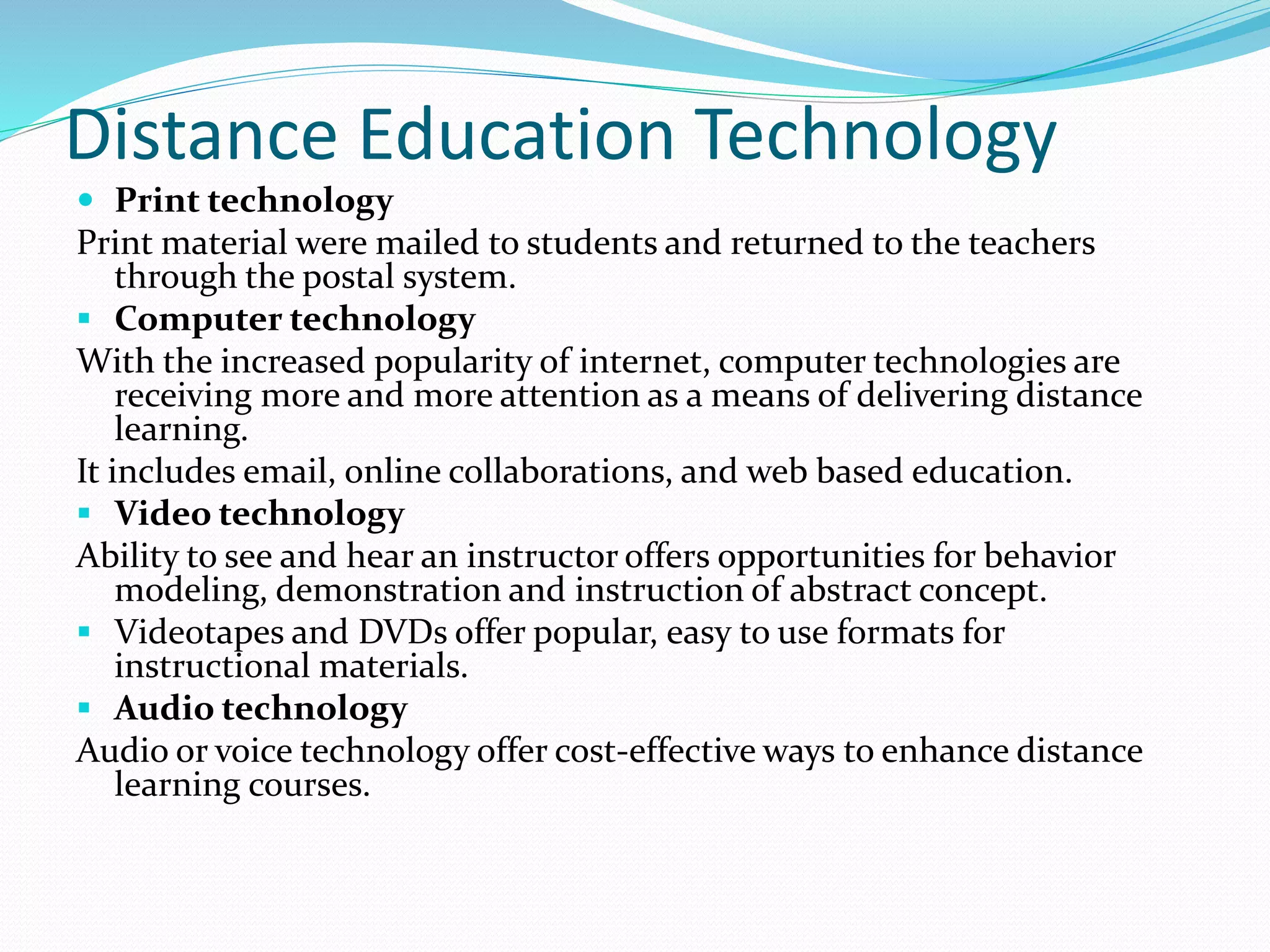 Distance Education Technology 
 Print technology 
Print material were mailed to students and returned to the teachers 
through the postal system. 
 Computer technology 
With the increased popularity of internet, computer technologies are 
receiving more and more attention as a means of delivering distance 
learning. 
It includes email, online collaborations, and web based education. 
 Video technology 
Ability to see and hear an instructor offers opportunities for behavior 
modeling, demonstration and instruction of abstract concept. 
 Videotapes and DVDs offer popular, easy to use formats for 
instructional materials. 
 Audio technology 
Audio or voice technology offer cost-effective ways to enhance distance 
learning courses. 
 