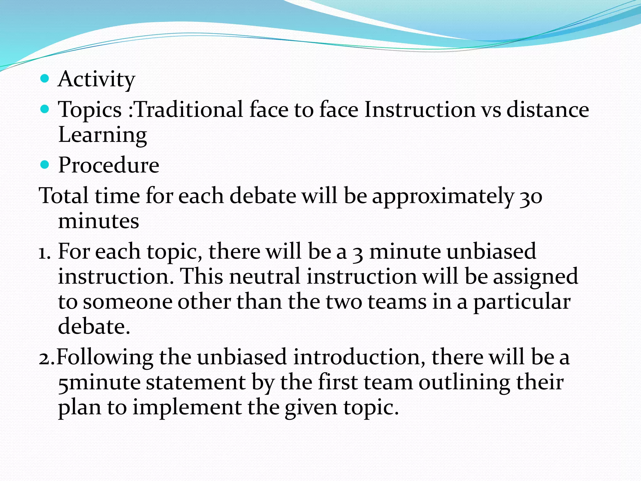  Activity 
 Topics :Traditional face to face Instruction vs distance 
Learning 
 Procedure 
Total time for each debate will be approximately 30 
minutes 
1. For each topic, there will be a 3 minute unbiased 
instruction. This neutral instruction will be assigned 
to someone other than the two teams in a particular 
debate. 
2.Following the unbiased introduction, there will be a 
5minute statement by the first team outlining their 
plan to implement the given topic. 
 