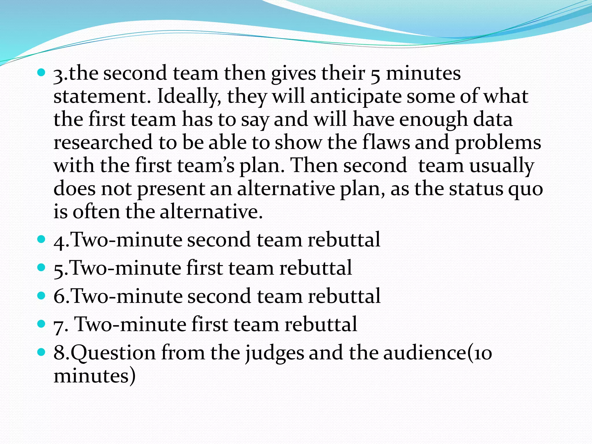  3.the second team then gives their 5 minutes 
statement. Ideally, they will anticipate some of what 
the first team has to say and will have enough data 
researched to be able to show the flaws and problems 
with the first team’s plan. Then second team usually 
does not present an alternative plan, as the status quo 
is often the alternative. 
 4.Two-minute second team rebuttal 
 5.Two-minute first team rebuttal 
 6.Two-minute second team rebuttal 
 7. Two-minute first team rebuttal 
 8.Question from the judges and the audience(10 
minutes) 
 