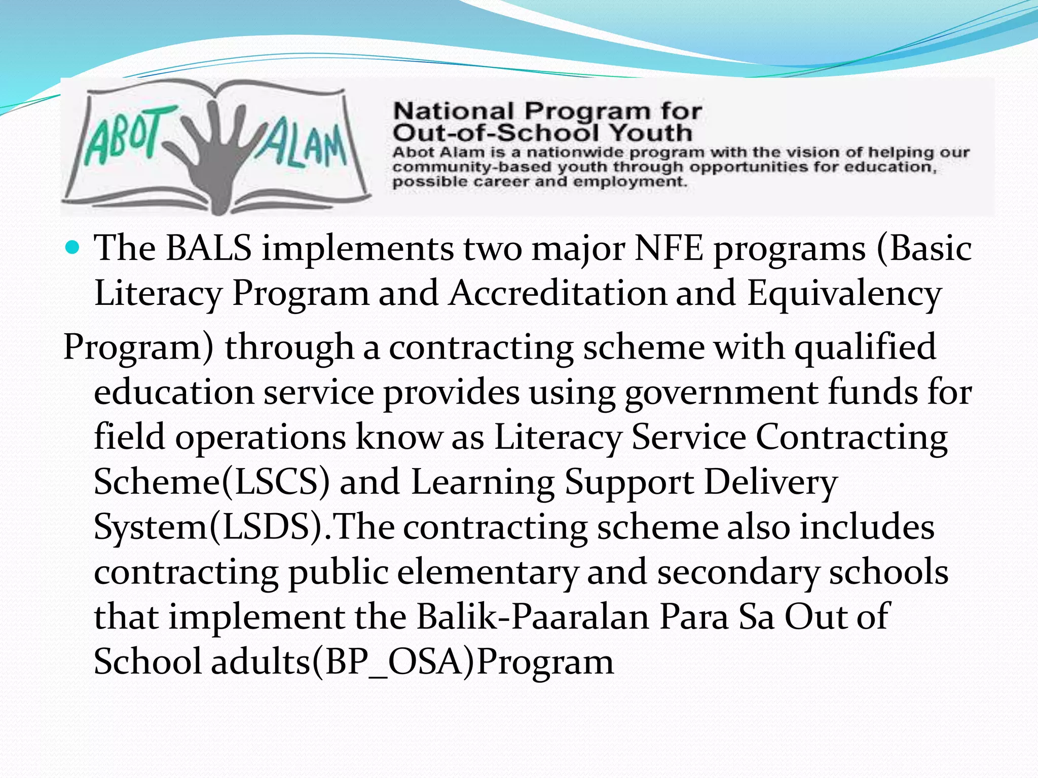  The BALS implements two major NFE programs (Basic 
Literacy Program and Accreditation and Equivalency 
Program) through a contracting scheme with qualified 
education service provides using government funds for 
field operations know as Literacy Service Contracting 
Scheme(LSCS) and Learning Support Delivery 
System(LSDS).The contracting scheme also includes 
contracting public elementary and secondary schools 
that implement the Balik-Paaralan Para Sa Out of 
School adults(BP_OSA)Program 
 